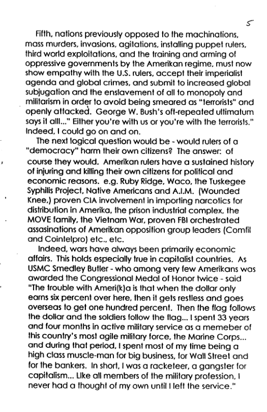 s Fifth, nations previously opposed to the machinations, mass murders, invasions, agitations, inslalling puppet rulers, third world exploitations, and the training and arming of oppressive governments by the Amerikan regime, must now show empathy with the U.S. rulers, accept their imperialist agenda and global crimes, and submit o increased global subjugation and the enslavement of all fo monopoly and militarism in order fo avoid being smeared as “ferorisls" and openly attacked. George W. Bush’s oft-repeated ulimatum says it alll..." Either you’re with us or you’re with the lerrorists.” Indeed. | could go on and on. The next logical question would be - would rulers of a “democracy” harm their own citizens? The answer: of course they would. Amerikan rulers have a sustained history ofinjuring and killing their own citizens for political and economic reasons. e.g. Ruby Ridge, Waco, the Tuskegee Syphilis Project, Native Americans and ALM. (Wounded Knee,) proven CIA involvement in importing narcofics for distiibution in Amerika, the prison industrial complex. the MOVE family, the Vietnam War, proven FBl orchestrated assasinations of Amerikan opposition group leaders (Comfil and Coinlelpro) elc., elc. Indeed, wars have always been primarily economic affairs. This holds especially true in copilalist countries. As USMC Smedley Butler - who among very few Amerikans was awarded the Congressional Medal of Honor twice - said “The frouble with Ameri(k)a is thal when the dollar only eams six percent over here, Ihen it gets restless and goes overseas fo get one hundred percent. Then the flag follows the doliar and the soldiers follow the flag... | spent 33 years and four months in active military service as a memeber of this country’s most agile miitary force, the Marine Corps... and during that period, | spent most of my time being a high class muscle-man for big business, for Wall Shreet and for the bankers. In short, | was a racketeer, a gangster for capitalism... Like all members of the mililary profession. | never had a thought of my own until | left the service."